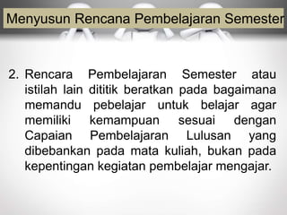 Menyusun Rencana Pembelajaran Semester
2. Rencara Pembelajaran Semester atau
istilah lain dititik beratkan pada bagaimana
memandu pebelajar untuk belajar agar
memiliki kemampuan sesuai dengan
Capaian Pembelajaran Lulusan yang
dibebankan pada mata kuliah, bukan pada
kepentingan kegiatan pembelajar mengajar.
 