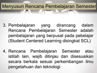 Menyusun Rencana Pembelajaran Semester
3. Pembelajaran yang dirancang dalam
Rencana Pembelajaran Semester adalah
pembelajaran yang berpusat pada pebelajar
(Student Centered Learning disingkat SCL)
4. Rencana Pembelajaran Semester atau
istilah lain, wajib ditinjau dan disesuaikan
secara berkala sesuai perkembangan ilmu
pengetahuan dan teknologi
 