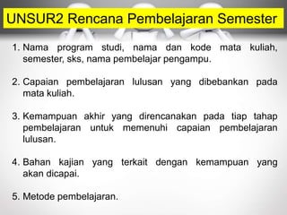 UNSUR2 Rencana Pembelajaran Semester
1. Nama program studi, nama dan kode mata kuliah,
semester, sks, nama pembelajar pengampu.
2. Capaian pembelajaran lulusan yang dibebankan pada
mata kuliah.
3. Kemampuan akhir yang direncanakan pada tiap tahap
pembelajaran untuk memenuhi capaian pembelajaran
lulusan.
4. Bahan kajian yang terkait dengan kemampuan yang
akan dicapai.
5. Metode pembelajaran.
 