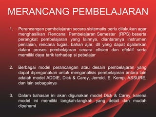 MERANCANG PEMBELAJARAN
1. Perancangan pembelajaran secara sistematis perlu dilakukan agar
menghasilkan Rencana Pembelajaran Semester (RPS) beserta
perangkat pembelajaran yang lainnya, diantaranya instrumen
penilaian, rencana tugas, bahan ajar, dll yang dapat dijalankan
dalam proses pembelajaran secara efisien dan efektif serta
memiliki daya tarik terhadap si pebelajar
2. Berbagai model perancangan atau desain pembelajaran yang
dapat dipergunakan untuk menganalisis pembelajaran antara lain
adalah model ADDIE, Dick & Carey, Jerrold. E. Kemp, ASSURE,
dan lain sebagainya
3. Dalam bahasan ini akan digunakan model Dick & Carey, karena
model ini memiliki langkah-langkah yang detail dan mudah
dipahami
 