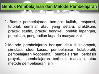 Bentuk Pembelajaran dan Metode Pembelajaran
1. Bentuk pembelajaran berupa: kuliah, responsi,
tutorial, seminar atau yang setara, praktikum,
praktik studio, praktik bengkel, praktik lapangan,
penelitian, pengabdian kepada masyarakat
2.Metode pembelajaran berupa: diskusi kelompok,
simulasi, studi kasus, pembelajaran kolaboratif,
pembelajaran kooperatif, pembelajaran berbasis
proyek, pembelajaran berbasis masalah, atau
metode pembelajaran lain
 