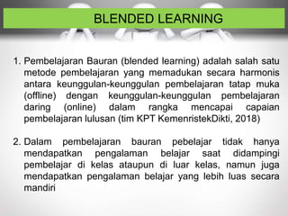 BLENDED LEARNING
1. Pembelajaran Bauran (blended learning) adalah salah satu
metode pembelajaran yang memadukan secara harmonis
antara keunggulan-keunggulan pembelajaran tatap muka
(offline) dengan keunggulan-keunggulan pembelajaran
daring (online) dalam rangka mencapai capaian
pembelajaran lulusan (tim KPT KemenristekDikti, 2018)
2. Dalam pembelajaran bauran pebelajar tidak hanya
mendapatkan pengalaman belajar saat didampingi
pembelajar di kelas ataupun di luar kelas, namun juga
mendapatkan pengalaman belajar yang lebih luas secara
mandiri
 