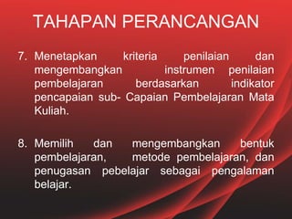 TAHAPAN PERANCANGAN
7. Menetapkan kriteria penilaian dan
mengembangkan instrumen penilaian
pembelajaran berdasarkan indikator
pencapaian sub- Capaian Pembelajaran Mata
Kuliah.
8. Memilih dan mengembangkan bentuk
pembelajaran, metode pembelajaran, dan
penugasan pebelajar sebagai pengalaman
belajar.
 