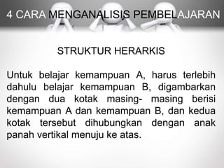 4 CARA MENGANALISIS PEMBELAJARAN
STRUKTUR HERARKIS
Untuk belajar kemampuan A, harus terlebih
dahulu belajar kemampuan B, digambarkan
dengan dua kotak masing- masing berisi
kemampuan A dan kemampuan B, dan kedua
kotak tersebut dihubungkan dengan anak
panah vertikal menuju ke atas.
 