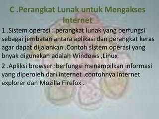 C .Perangkat Lunak untuk Mengakses
                Internet
1 .Sistem operasi : perangkat lunak yang berfungsi
sebagai jembatan antara aplikasi dan perangkat keras
agar dapat dijalankan .Contoh sistem operasi yang
bnyak digunakan adalah Windows ,Linux
2 .Apliksi browser :berfungsi menampilkan informasi
yang diperoleh dari internet .contohnya internet
explorer dan Mozilla Firefox .
 