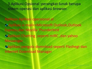 3.Aplikasi Opsional :perangkat lunak berupa
 sistem operasi dan aplikasi browser.

Aplikasi-Aplikasi opersional al :
  Aplikasi e-mail=>Microsoft Outlook,Outlook
Express,dan Mozilla Thunderbird
  Aplikasi Chatting ,seperti mIRC ,dan yahoo
Messenger
  Aplikasi pengola domnload seperti Flashegt dan
Internet Download Manager
 