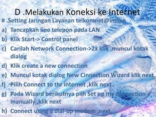 D .Melakukan Koneksi ke Internet
# .Setting Jaringan Layanan telkomnet@instan
a) Tancapkan line telepon pada LAN
b) Klik Start-> Control panel
c) Carilah Network Connection->2x klik .muncul kotak
    dialog
d) Klik create a new connection
e) Muncul kotak dialog New Cinnection Wizard klik next
f) Pilih Connect to thr internet ,klik next
g) Pada Wizard berikutnya piih Set up my connection
    manually ,klik next
h) Connect using a dial-up modem ,next.
 