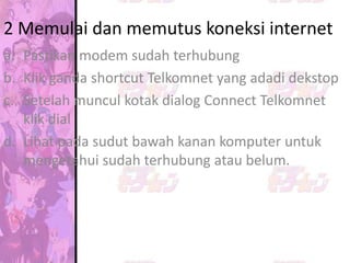 2 Memulai dan memutus koneksi internet
a. Pastikan modem sudah terhubung
b. Klik ganda shortcut Telkomnet yang adadi dekstop
c. Setelah muncul kotak dialog Connect Telkomnet
   klik dial
d. Lihat pada sudut bawah kanan komputer untuk
   mengetahui sudah terhubung atau belum.
 