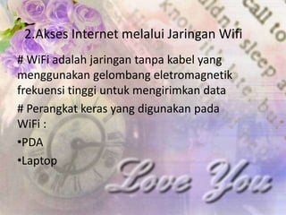 2.Akses Internet melalui Jaringan Wifi
# WiFi adalah jaringan tanpa kabel yang
menggunakan gelombang eletromagnetik
frekuensi tinggi untuk mengirimkan data
# Perangkat keras yang digunakan pada
WiFi :
•PDA
•Laptop
 