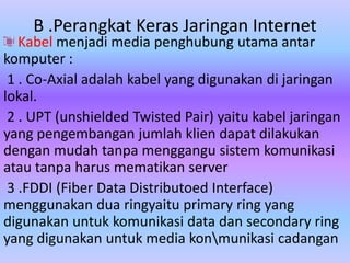 B .Perangkat Keras Jaringan Internet
   Kabel menjadi media penghubung utama antar
komputer :
 1 . Co-Axial adalah kabel yang digunakan di jaringan
lokal.
 2 . UPT (unshielded Twisted Pair) yaitu kabel jaringan
yang pengembangan jumlah klien dapat dilakukan
dengan mudah tanpa menggangu sistem komunikasi
atau tanpa harus mematikan server
 3 .FDDI (Fiber Data Distributoed Interface)
menggunakan dua ringyaitu primary ring yang
digunakan untuk komunikasi data dan secondary ring
yang digunakan untuk media konmunikasi cadangan
 
