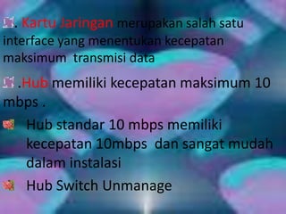 . Kartu Jaringan merupakan salah satu
interface yang menentukan kecepatan
maksimum transmisi data
 .Hub memiliki kecepatan maksimum 10
mbps .
  Hub standar 10 mbps memiliki
  kecepatan 10mbps dan sangat mudah
  dalam instalasi
  Hub Switch Unmanage
 
