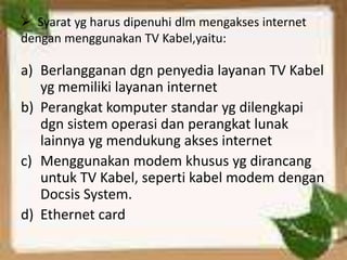  Syarat yg harus dipenuhi dlm mengakses internet
dengan menggunakan TV Kabel,yaitu:

a) Berlangganan dgn penyedia layanan TV Kabel
   yg memiliki layanan internet
b) Perangkat komputer standar yg dilengkapi
   dgn sistem operasi dan perangkat lunak
   lainnya yg mendukung akses internet
c) Menggunakan modem khusus yg dirancang
   untuk TV Kabel, seperti kabel modem dengan
   Docsis System.
d) Ethernet card
 