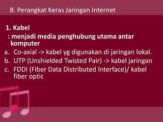 B. Perangkat Keras Jaringan Internet

1. Kabel
 : menjadi media penghubung utama antar
   komputer
a. Co-axial -> kabel yg digunakan di jaringan lokal.
b. UTP (Unshielded Twisted Pair) -> kabel jaringan
c. FDDI (Fiber Data Distributed Interface)/ kabel
    fiber optic
 