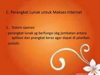 C. Perangkat Lunak untuk Makses Internet


1. Sistem operasi
: perangkat lunak yg berfungsi sbg jembatan antara
    aplikasi dan prangkat keras agar dapat di jalankan.
  contoh:
 