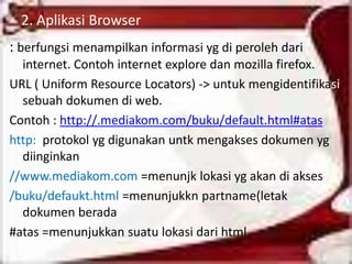 2. Aplikasi Browser
: berfungsi menampilkan informasi yg di peroleh dari
  internet. Contoh internet explore dan mozilla firefox.
URL ( Uniform Resource Locators) -> untuk mengidentifikasi
  sebuah dokumen di web.
Contoh : http://.mediakom.com/buku/default.html#atas
http: protokol yg digunakan untk mengakses dokumen yg
  diinginkan
//www.mediakom.com =menunjk lokasi yg akan di akses
/buku/defaukt.html =menunjukkn partname(letak
  dokumen berada
#atas =menunjukkan suatu lokasi dari html.
 