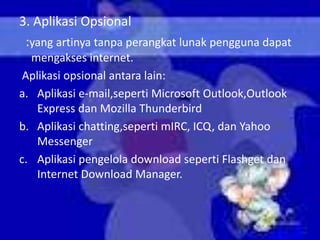 3. Aplikasi Opsional
 :yang artinya tanpa perangkat lunak pengguna dapat
  mengakses internet.
 Aplikasi opsional antara lain:
a. Aplikasi e-mail,seperti Microsoft Outlook,Outlook
    Express dan Mozilla Thunderbird
b. Aplikasi chatting,seperti mIRC, ICQ, dan Yahoo
    Messenger
c. Aplikasi pengelola download seperti Flashget dan
    Internet Download Manager.
 