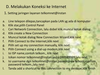 D. Melakukan Koneksi ke Internet
 1. Setting jaringan layanan telkomnet@instan

a.    Line telepon dilepas,tancapkan pada LAN yg ada di komputer
b.    Klik star,pilih Control Panel
c.    Cari Network Connection, lalu dobel klik.muncul kotak dialog
d.    Klik create a New Connection
e.    Muncul kotak dialog New Connection Wizard,klik next
f.    Pilih Connect to the Internet,klik next
g.    Pilih set up my connection manually, klik next
h.    Pilih Connect using a dial-up modem,klik next
i.    Isi ISP name,contoh telkom., klik next
j.    Isikan nomor telkomnet@instan,yaitu 080989999,lalu next
k.    Isi username dgn telkomnet@instan,paswordnya telkom,confirm
      password telkom.,lalu next
l.    Tanda add a shortcut to this connection to my destope,klik finish
 
