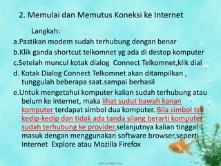 2. Memulai dan Memutus Koneksi ke Internet
      Langkah:
a.Pastikan modem sudah terhubung dengan benar
b.Klik ganda shortcut telkomnet yg ada di destop komputer
c.Setelah muncul kotak dialog Connect Telkomnet,klik dial
d. Kotak Dialog Connect Telkomnet akan ditampilkan ,
   tunggulah beberapa saat.sampai berhasil
e.Untuk mengetahui komputer kalian sudah terhubung atau
   belum ke internet, maka lihat sudut bawah kanan
   komputer terdapat simbol dua komputer. Bila simbol tsb
   kedip-kedip dan tidak ada tanda silang berarti komputer
   sudah terhubung ke provider.selanjutnya kalian tinggal
   masuk dengan menggunakan software browser,seperti
   Internet Explore atau Mozilla Firefox
 