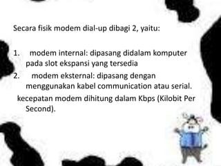 Secara fisik modem dial-up dibagi 2, yaitu:

1.  modem internal: dipasang didalam komputer
   pada slot ekspansi yang tersedia
2. modem eksternal: dipasang dengan
   menggunakan kabel communication atau serial.
 kecepatan modem dihitung dalam Kbps (Kilobit Per
   Second).
 