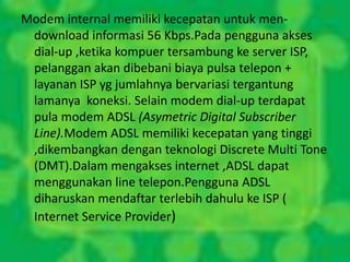 Modem internal memiliki kecepatan untuk men-
 download informasi 56 Kbps.Pada pengguna akses
 dial-up ,ketika kompuer tersambung ke server ISP,
 pelanggan akan dibebani biaya pulsa telepon +
 layanan ISP yg jumlahnya bervariasi tergantung
 lamanya koneksi. Selain modem dial-up terdapat
 pula modem ADSL (Asymetric Digital Subscriber
 Line).Modem ADSL memiliki kecepatan yang tinggi
 ,dikembangkan dengan teknologi Discrete Multi Tone
 (DMT).Dalam mengakses internet ,ADSL dapat
 menggunakan line telepon.Pengguna ADSL
 diharuskan mendaftar terlebih dahulu ke ISP (
 Internet Service Provider)
 