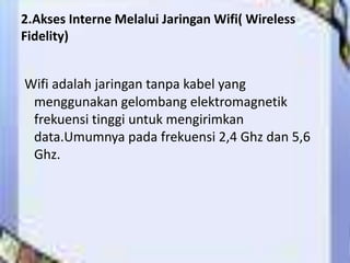 2.Akses Interne Melalui Jaringan Wifi( Wireless
Fidelity)


Wifi adalah jaringan tanpa kabel yang
 menggunakan gelombang elektromagnetik
 frekuensi tinggi untuk mengirimkan
 data.Umumnya pada frekuensi 2,4 Ghz dan 5,6
 Ghz.
 