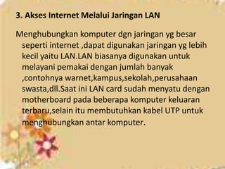3. Akses Internet Melalui Jaringan LAN

Menghubungkan komputer dgn jaringan yg besar
 seperti internet ,dapat digunakan jaringan yg lebih
 kecil yaitu LAN.LAN biasanya digunakan untuk
 melayani pemakai dengan jumlah banyak
 ,contohnya warnet,kampus,sekolah,perusahaan
 swasta,dll.Saat ini LAN card sudah menyatu dengan
 motherboard pada beberapa komputer keluaran
 terbaru,selain itu membutuhkan kabel UTP untuk
 menghubungkan antar komputer.
 