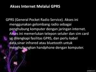 4. Akses Internet Melalui GPRS


GPRS (General Pocket Radio Service). Akses ini
  menggunakan gelombang radio sebagai
  penghubung komputer dengan jaringan internet.
  Akses ini memerlukan telepon seluler dan sim card
  yg dilengkapi fasilitas GPRS, dan perlu kabel
  data,sinar infrared atau bluetooth untuk
  menghubungkan handphone dengan komputer.
 