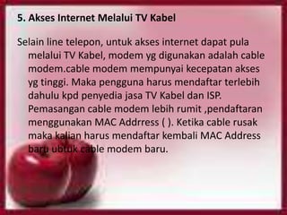 5. Akses Internet Melalui TV Kabel

Selain line telepon, untuk akses internet dapat pula
  melalui TV Kabel, modem yg digunakan adalah cable
  modem.cable modem mempunyai kecepatan akses
  yg tinggi. Maka pengguna harus mendaftar terlebih
  dahulu kpd penyedia jasa TV Kabel dan ISP.
  Pemasangan cable modem lebih rumit ,pendaftaran
  menggunakan MAC Addrress ( ). Ketika cable rusak
  maka kalian harus mendaftar kembali MAC Address
  baru ubtuk cable modem baru.
 