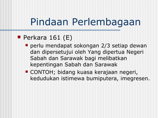 Pindaan Perlembagaan
 Perkara 161 (E)
 perlu mendapat sokongan 2/3 setiap dewan
dan dipersetujui oleh Yang dipertua Negeri
Sabah dan Sarawak bagi melibatkan
kepentingan Sabah dan Sarawak
 CONTOH; bidang kuasa kerajaan negeri,
kedudukan istimewa bumiputera, imegresen.
 