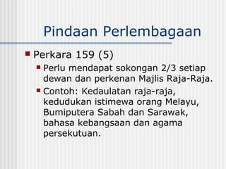 Pindaan Perlembagaan
 Perkara 159 (5)
 Perlu mendapat sokongan 2/3 setiap
dewan dan perkenan Majlis Raja-Raja.
 Contoh: Kedaulatan raja-raja,
kedudukan istimewa orang Melayu,
Bumiputera Sabah dan Sarawak,
bahasa kebangsaan dan agama
persekutuan.
 