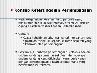  Konsep Ketertinggian Perlembagaan
 Ketiga-tiga badan kerajaan iaitu perundangan,
kehakiman dan eksekutif mahupun Yang Di Pertuan
Agong adalah tertakluk kepada Perlembagaan
 Contoh:
• Kuasa kehakiman iaitu mahkamah hendaklah juga
dijalankan tertakluk kepada sekatan-sekatan yang
dikenakan oleh perlembagaan
 Perkara 4(1) bahawa perlembagaan Malaysia adalah
undang-undang utama persekutuan dan apa-apa
undang-undang yang diluluskan yang berlawanan
dengan perlembagaan adalah setakat mana yang
berlawanan itu terbatal.
 