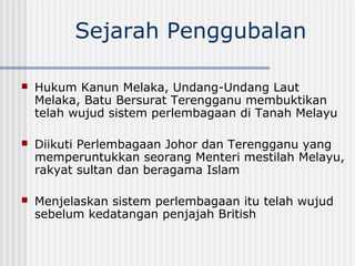 Sejarah Penggubalan
 Hukum Kanun Melaka, Undang-Undang Laut
Melaka, Batu Bersurat Terengganu membuktikan
telah wujud sistem perlembagaan di Tanah Melayu
 Diikuti Perlembagaan Johor dan Terengganu yang
memperuntukkan seorang Menteri mestilah Melayu,
rakyat sultan dan beragama Islam
 Menjelaskan sistem perlembagaan itu telah wujud
sebelum kedatangan penjajah British
 
