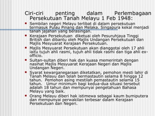Ciri-ciri penting dalam Perlembagaan
Persekutuan Tanah Melayu 1 Feb 1948:
 Sembilan negeri Melayu terlibat di dalam persekutuan
termasuk Pulau Pinang dan Melaka. Singapura kekal menjadi
tanah jajahan yang berasingan.
 Kerajaan Persekutuan diketuai oleh Pesuruhjaya Tinggi
British dan dibantu oleh Majlis Undangan Persekutuan dan
Majlis Mesyuarat Kerajaan Persekutuan.
 Majlis Mesyuarat Persekutuan akan dianggotai oleh 17 ahli
iaitu tujuh ahli rasmi, tujuh ahli tidak rasmi dan tiga ahli ex-
officio.
 Sultan-sultan diberi hak dan kuasa memerintah dengan
nasihat Majlis Mesyuarat Kerajaan Negeri dan Majlis
Undangan Negeri.
 Syarat kewarganegaraan diketatkan, pemohon mesti lahir di
Tanah Melayu dan telah bermastautin selama 8 hingga 12
tahun. Pemohon asing mestilah pemastautin selama 15
tahun. Umur minimum bagi kedua-dua situasi tersebut
adalah 18 tahun dan mempunyai pengetahuan Bahasa
Melayu yang baik.
 Orang Melayu diberi hak istimewa sebagai kaum bumiputera
dan mempunyai perwakilan terbesar dalam Kerajaan
Persekutuan dan Negeri.
 