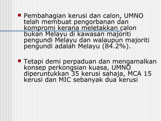  Pembahagian kerusi dan calon, UMNO
telah membuat pengorbanan dan
kompromi kerana meletakkan calon
bukan Melayu di kawasan majoriti
pengundi Melayu dan walaupun majoriti
pengundi adalah Melayu (84.2%).
 Tetapi demi perpaduan dan mengamalkan
konsep perkongsian kuasa, UMNO
diperuntukkan 35 kerusi sahaja, MCA 15
kerusi dan MIC sebanyak dua kerusi
 