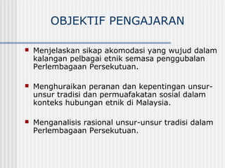 OBJEKTIF PENGAJARAN
 Menjelaskan sikap akomodasi yang wujud dalam
kalangan pelbagai etnik semasa penggubalan
Perlembagaan Persekutuan.
 Menghuraikan peranan dan kepentingan unsur-
unsur tradisi dan permuafakatan sosial dalam
konteks hubungan etnik di Malaysia.
 Menganalisis rasional unsur-unsur tradisi dalam
Perlembagaan Persekutuan.
 