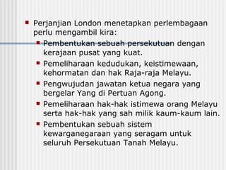  Perjanjian London menetapkan perlembagaan
perlu mengambil kira:
 Pembentukan sebuah persekutuan dengan
kerajaan pusat yang kuat.
 Pemeliharaan kedudukan, keistimewaan,
kehormatan dan hak Raja-raja Melayu.
 Pengwujudan jawatan ketua negara yang
bergelar Yang di Pertuan Agong.
 Pemeliharaan hak-hak istimewa orang Melayu
serta hak-hak yang sah milik kaum-kaum lain.
 Pembentukan sebuah sistem
kewarganegaraan yang seragam untuk
seluruh Persekutuan Tanah Melayu.
 