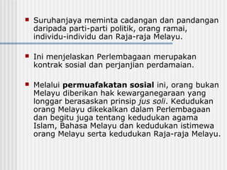  Suruhanjaya meminta cadangan dan pandangan
daripada parti-parti politik, orang ramai,
individu-individu dan Raja-raja Melayu.
 Ini menjelaskan Perlembagaan merupakan
kontrak sosial dan perjanjian perdamaian.
 Melalui permuafakatan sosial ini, orang bukan
Melayu diberikan hak kewarganegaraan yang
longgar berasaskan prinsip jus soli. Kedudukan
orang Melayu dikekalkan dalam Perlembagaan
dan begitu juga tentang kedudukan agama
Islam, Bahasa Melayu dan kedudukan istimewa
orang Melayu serta kedudukan Raja-raja Melayu.
 