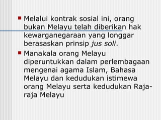  Melalui kontrak sosial ini, orang
bukan Melayu telah diberikan hak
kewarganegaraan yang longgar
berasaskan prinsip jus soli.
 Manakala orang Melayu
diperuntukkan dalam perlembagaan
mengenai agama Islam, Bahasa
Melayu dan kedudukan istimewa
orang Melayu serta kedudukan Raja-
raja Melayu
 