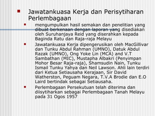  Jawatankuasa Kerja dan Perisytiharan
Perlembagaan
 mengumpulkan hasil semakan dan penelitian yang
dibuat berkenaan dengan laporan yang disediakan
oleh Suruhanjaya Reid yang diserahkan kepada
Baginda Ratu dan Raja-raja Melayu
 Jawatankuasa Kerja dipengerusikan oleh MacGillivar
dan Tunku Abdul Rahman (UMNO), Datuk Abdul
Razak (UMNO), Ong Yoke Lin (MCA) and V.T
Sambathan (MIC), Mustapha Albakri (Penyimpan
Mohor Besar Raja-raja), Shamsudin Nain, Tunku
Ismail Tunku Yahya dan Neil Lawson. Ahli lain terdiri
dari Ketua Setiausaha Kerajaan, Sir David
Watherston, Peguam Negara, T.V.A Brodie dan E.O
Laird bertindak sebagai Setiausaha.
 Perlembagaan Persekutuan telah diterima dan
diisytiharkan sebagai Perlembagaan Tanah Melayu
pada 31 Ogos 1957
 