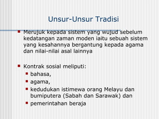 Unsur-Unsur Tradisi
 Merujuk kepada sistem yang wujud sebelum
kedatangan zaman moden iaitu sebuah sistem
yang kesahannya bergantung kepada agama
dan nilai-nilai asal lainnya
 Kontrak sosial meliputi:
 bahasa,
 agama,
 kedudukan istimewa orang Melayu dan
bumiputera (Sabah dan Sarawak) dan
 pemerintahan beraja
 