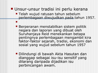  Unsur-unsur tradisi ini perlu kerana
 Telah wujud ratusan tahun sebelum
perlembagaan diwujudkan pada tahun 1957.

 Berperanan menstabilkan sistem politik
negara dan laporan yang dibuat oleh
Suruhanjaya Reid menekankan betapa
pentingnya perlembagaan mengambil kira
faktor-faktor sejarah, tradisi, ekonomi dan
sosial yang wujud sebelum tahun 1957
 Dilindungi di bawah Akta Hasutan dan
dianggap sebagai isu-isu sensitif yang
dilarang daripada dijadikan isu
perbincangan awam.
 