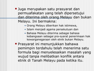  Juga merupakan satu prasyarat dan
permuafakatan yang telah dipersetujui
dan diterima oleh orang Melayu dan bukan
Melayu. Ini bermakna:
• Orang Melayu diberikan hak istimewa,
• Islam menjadi agama persekutuan dan
• Bahasa Melayu diterima sebagai bahasa
kebangsaan sebagai pra-syarat penerimaan hak
kewarganegaraan oleh etnik bukan Melayu.
 Prasyarat ini menunjukkan bahawa
pemimpin terdahulu telah menerima satu
formula bagi menyelesaikan masalah yang
wujud tanpa melibatkan konflik antara
etnik di Tanah Melayu pada ketika itu.
 