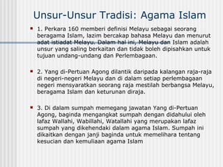 Unsur-Unsur Tradisi: Agama Islam
 1. Perkara 160 memberi definisi Melayu sebagai seorang
beragama Islam, lazim bercakap bahasa Melayu dan menurut
adat istiadat Melayu. Dalam hal ini, Melayu dan Islam adalah
unsur yang saling berkaitan dan tidak boleh dipisahkan untuk
tujuan undang-undang dan Perlembagaan.
 2. Yang di-Pertuan Agong dilantik daripada kalangan raja-raja
di negeri-negeri Melayu dan di dalam setiap perlembagaan
negeri mensyaratkan seorang raja mestilah berbangsa Melayu,
beragama Islam dan keturunan diraja.
 3. Di dalam sumpah memegang jawatan Yang di-Pertuan
Agong, baginda mengangkat sumpah dengan didahului oleh
lafaz Wallahi, Wabillahi, Watallahi yang merupakan lafaz
sumpah yang dikehendaki dalam agama Islam. Sumpah ini
dikaitkan dengan janji baginda untuk memelihara tentang
kesucian dan kemuliaan agama Islam
 
