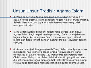 Unsur-Unsur Tradisi: Agama Islam
 4. Yang di-Pertuan Agong mengikut peruntukan Perkara 3 (3)
adalah ketua agama Islam di negeri-negeri Melaka, Pulau Pinang,
Sabah, Sarawak dan juga Wilayah Persekutuan yang tidak
mempunyai raja.
 5. Raja dan Sultan di negeri-negeri yang beraja ialah ketua
agama Islam bagi negeri masing-masing. Dalam menjalankan
tugas sebagai ketua agama Islam mereka mempunyai budi
bicara dan tidak terikat dengan nasihat Majlis Mesyuarat Negeri
(EXCO).
 6. Adalah menjadi tanggungjawab Yang di-Pertuan Agong untuk
melindungi hak istimewa orang-orang Melayu seperti yang
termaktub di dalam Perkara 153 Perlembagaan Persekutuan.
Oleh kerana Melayu dan Islam ialah dua entiti yang tidak boleh
dipisahkan maka tugas menjaga hak-hak istimewa orang-orang
Melayu juga termasuk menjaga dan melindungi agama Is1am.
 
