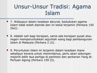Unsur-Unsur Tradisi: Agama
Islam
 7. Walaupun dalam keadaan darurat, kedudukan agama
Islam tidak boleh dipinda dan ini kekal terjamin (Perkara 150
(6a)).
 8. Adalah sah bagi kerajaan, sama ada kerajaan pusat atau
negeri memperuntukkan sejumlah wang bagi pembangunan
Islam di Malaysia (Perkara 2 (2).
 9. Peruntukan Islam ini terjamin dalam keadaan mana
sekalipun kerana untuk memindanya, perlu akan sokongan
majoriti lebih dua pertiga di parlimen dan perkenan Yang di-
Pertuan Agong (Perkara 159 (5).
 