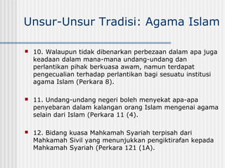 Unsur-Unsur Tradisi: Agama Islam
 10. Walaupun tidak dibenarkan perbezaan dalam apa juga
keadaan dalam mana-mana undang-undang dan
perlantikan pihak berkuasa awam, namun terdapat
pengecualian terhadap perlantikan bagi sesuatu institusi
agama Islam (Perkara 8).
 11. Undang-undang negeri boleh menyekat apa-apa
penyebaran dalam kalangan orang Islam mengenai agama
selain dari Islam (Perkara 11 (4).
 12. Bidang kuasa Mahkamah Syariah terpisah dari
Mahkamah Sivil yang menunjukkan pengiktirafan kepada
Mahkamah Syariah (Perkara 121 (1A).
 