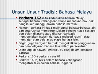 Unsur-Unsur Tradisi: Bahasa Melayu
 Perkara 152 iaitu kedudukan bahasa Melayu
sebagai bahasa Kebangsaan tanpa menafikan hak-hak
bangsa lain menggunakan bahasa mereka.
 Namun, perkara ini juga melindungi bahasa-bahasa lain
dan seterusnya memperuntukkan bahawa tiada sesiapa
pun boleh dilarang atau ditahan daripada
menggunakan (selain daripada maksud rasmi) atau
mengajar atau belajar apa-apa bahasa lain.
 Begitu juga kerajaan berhak mengekalkan penggunaan
dan pembelajaran bahasa lain dalam persekutuan.
 Dilindungi di bawah Perkara 150 (6A) dalam keadaan
darurat
 Perkara 10(4) perkara sensitif
 Perkara 160B, teks dalam bahasa kebangsaan
mengatasi teks dalam bahasa Inggeris
 
