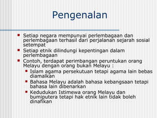 Pengenalan
 Setiap negara mempunyai perlembagaan dan
perlembagaan terhasil dari perjalanan sejarah sosial
setempat
 Setiap etnik dilindungi kepentingan dalam
perlembagaan
 Contoh, terdapat perimbangan peruntukan orang
Melayu dengan orang bukan Melayu :
 Islam agama persekutuan tetapi agama lain bebas
diamalkan
 Bahasa Melayu adalah bahasa kebangsaan tetapi
bahasa lain dibenarkan
 Kedudukan Istimewa orang Melayu dan
bumiputera tetapi hak etnik lain tidak boleh
dinafikan
 