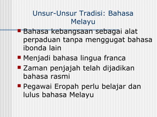 Unsur-Unsur Tradisi: Bahasa
Melayu
 Bahasa kebangsaan sebagai alat
perpaduan tanpa menggugat bahasa
ibonda lain
 Menjadi bahasa lingua franca
 Zaman penjajah telah dijadikan
bahasa rasmi
 Pegawai Eropah perlu belajar dan
lulus bahasa Melayu
 