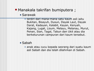  Manakala takrifan bumiputera ;
• Sarawak
• terdiri dari mana-mana satu kaum asli iaitu
Bukitan, Bisayuh, Dusun, Dayak Laut, Dayak
Darat, Kadayan, Kalabit, Kayan, Kenyah,
Kajang, Lugat, Lisum, Melayu, Melanau, Murut,
Penan, Sian, Tagal, Tabun dan Ukit atau dia
berketurunan campuran dari kaum tersebut.
• Sabah
• anak atau cucu kepada seorang dari suatu kaum
asli Sabah dan dia telah dilahirkan di Sabah.
 